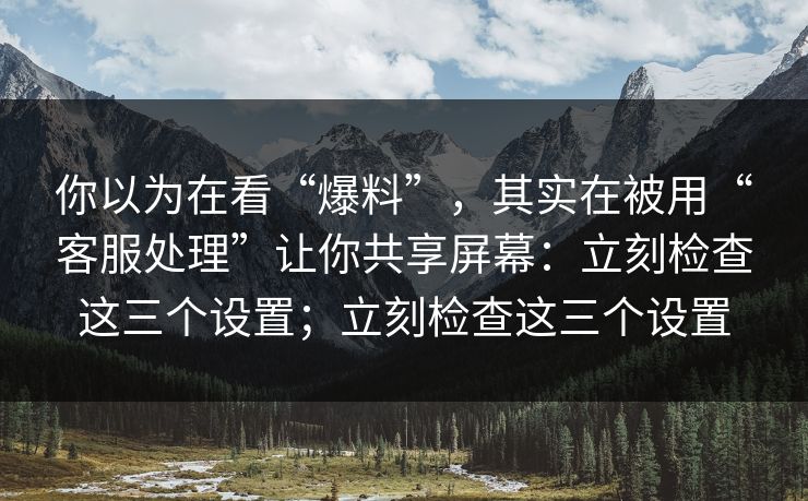 你以为在看“爆料”，其实在被用“客服处理”让你共享屏幕：立刻检查这三个设置；立刻检查这三个设置