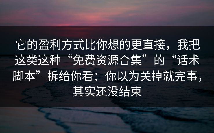 它的盈利方式比你想的更直接，我把这类这种“免费资源合集”的“话术脚本”拆给你看：你以为关掉就完事，其实还没结束