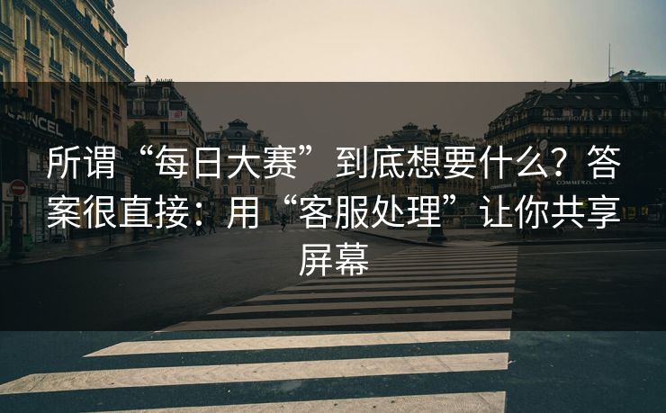 所谓“每日大赛”到底想要什么？答案很直接：用“客服处理”让你共享屏幕