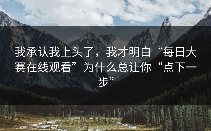 我承认我上头了，我才明白“每日大赛在线观看”为什么总让你“点下一步”