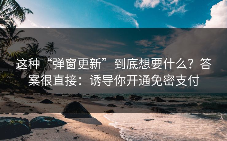 这种“弹窗更新”到底想要什么？答案很直接：诱导你开通免密支付