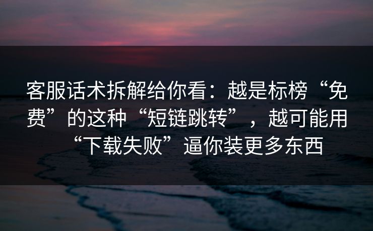 客服话术拆解给你看：越是标榜“免费”的这种“短链跳转”，越可能用“下载失败”逼你装更多东西
