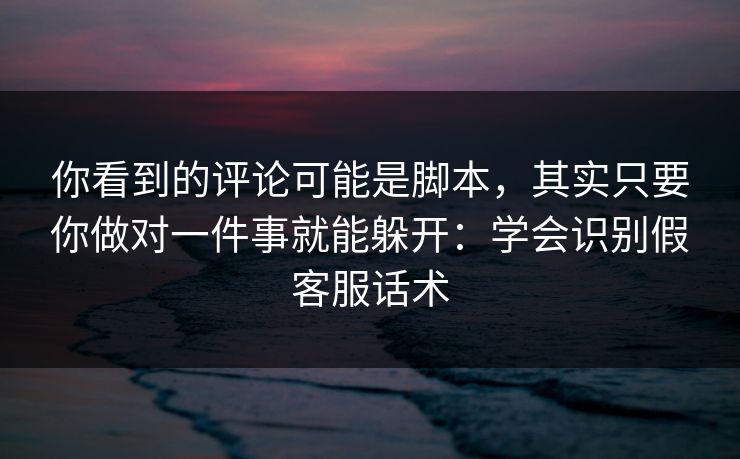你看到的评论可能是脚本，其实只要你做对一件事就能躲开：学会识别假客服话术