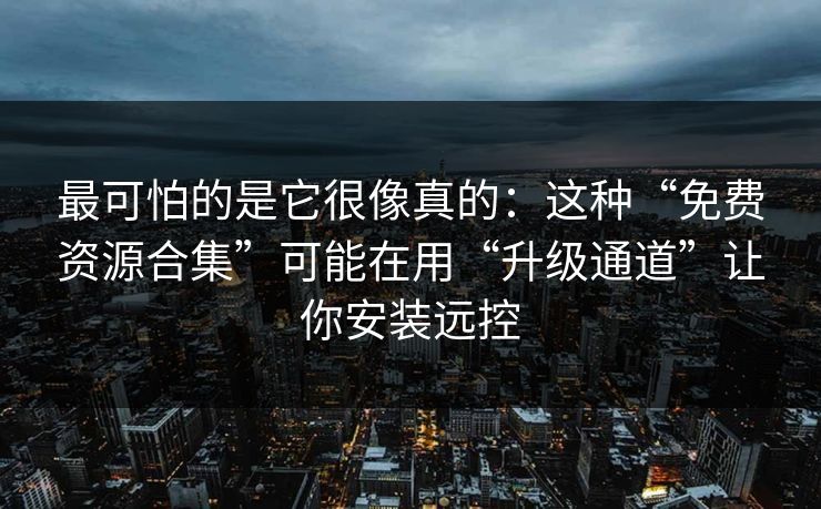 最可怕的是它很像真的：这种“免费资源合集”可能在用“升级通道”让你安装远控