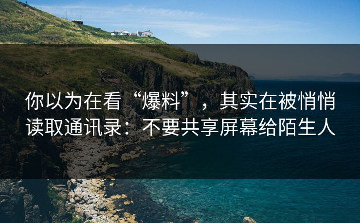 你以为在看“爆料”，其实在被悄悄读取通讯录：不要共享屏幕给陌生人