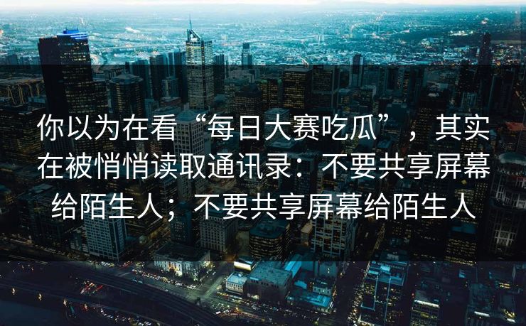 你以为在看“每日大赛吃瓜”，其实在被悄悄读取通讯录：不要共享屏幕给陌生人；不要共享屏幕给陌生人
