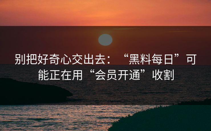 别把好奇心交出去：“黑料每日”可能正在用“会员开通”收割