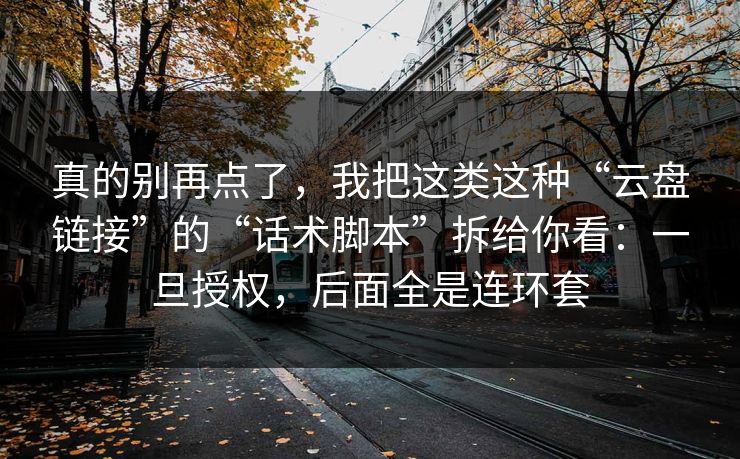 真的别再点了，我把这类这种“云盘链接”的“话术脚本”拆给你看：一旦授权，后面全是连环套