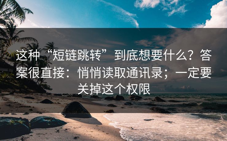 这种“短链跳转”到底想要什么？答案很直接：悄悄读取通讯录；一定要关掉这个权限