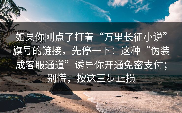 如果你刚点了打着“万里长征小说”旗号的链接，先停一下：这种“伪装成客服通道”诱导你开通免密支付；别慌，按这三步止损