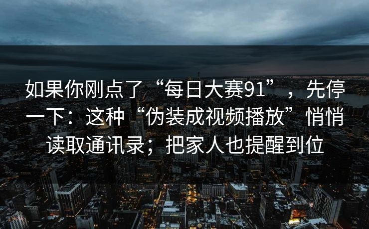 如果你刚点了“每日大赛91”，先停一下：这种“伪装成视频播放”悄悄读取通讯录；把家人也提醒到位