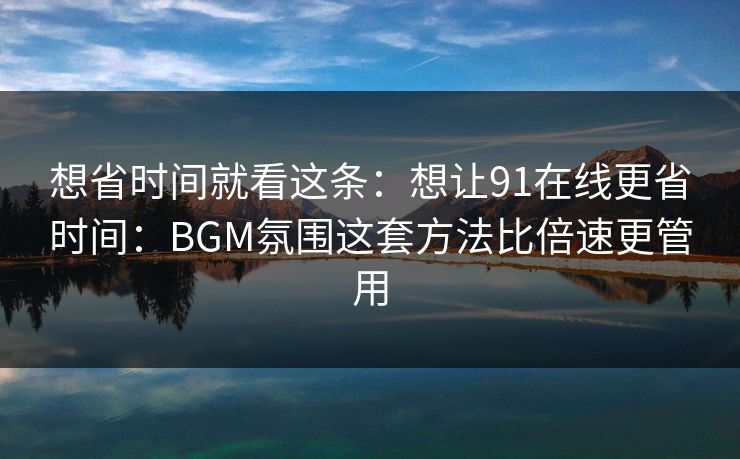 想省时间就看这条：想让91在线更省时间：BGM氛围这套方法比倍速更管用