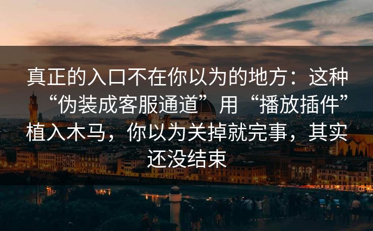 真正的入口不在你以为的地方：这种“伪装成客服通道”用“播放插件”植入木马，你以为关掉就完事，其实还没结束