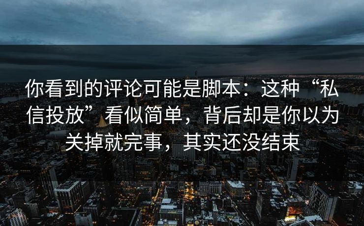 你看到的评论可能是脚本：这种“私信投放”看似简单，背后却是你以为关掉就完事，其实还没结束
