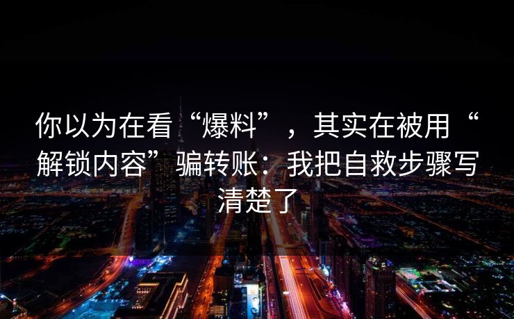 你以为在看“爆料”，其实在被用“解锁内容”骗转账：我把自救步骤写清楚了