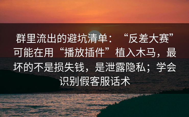 群里流出的避坑清单：“反差大赛”可能在用“播放插件”植入木马，最坏的不是损失钱，是泄露隐私；学会识别假客服话术