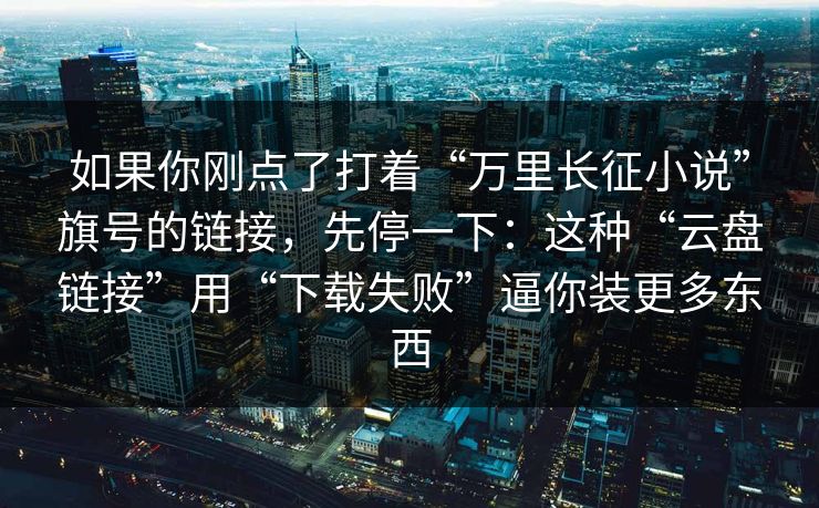 如果你刚点了打着“万里长征小说”旗号的链接，先停一下：这种“云盘链接”用“下载失败”逼你装更多东西