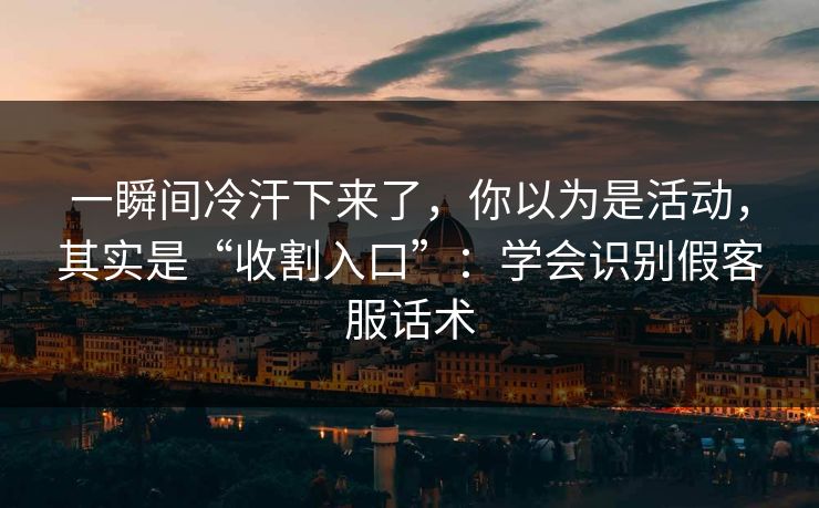一瞬间冷汗下来了，你以为是活动，其实是“收割入口”：学会识别假客服话术