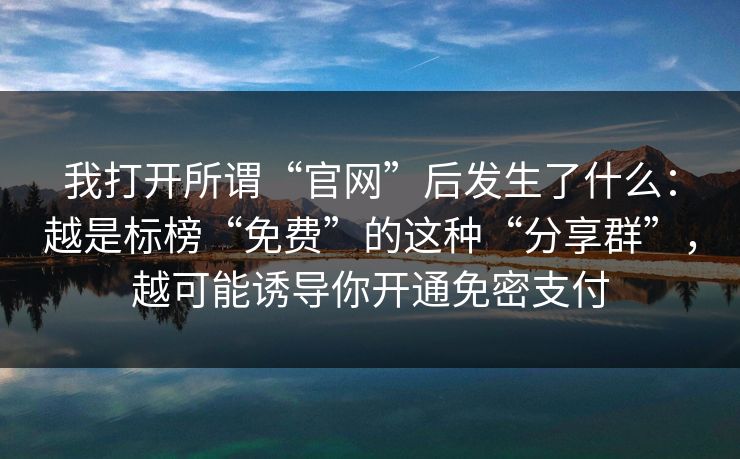 我打开所谓“官网”后发生了什么：越是标榜“免费”的这种“分享群”，越可能诱导你开通免密支付