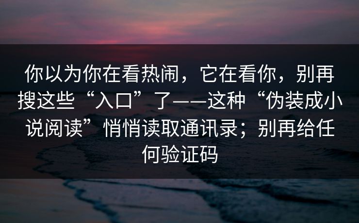 你以为你在看热闹，它在看你，别再搜这些“入口”了——这种“伪装成小说阅读”悄悄读取通讯录；别再给任何验证码