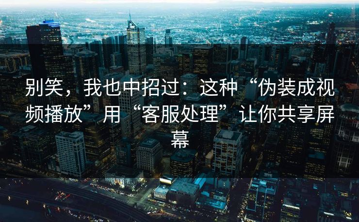 别笑，我也中招过：这种“伪装成视频播放”用“客服处理”让你共享屏幕