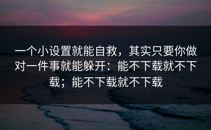 一个小设置就能自救，其实只要你做对一件事就能躲开：能不下载就不下载；能不下载就不下载