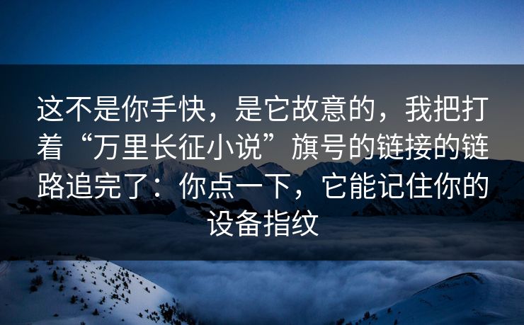 这不是你手快，是它故意的，我把打着“万里长征小说”旗号的链接的链路追完了：你点一下，它能记住你的设备指纹
