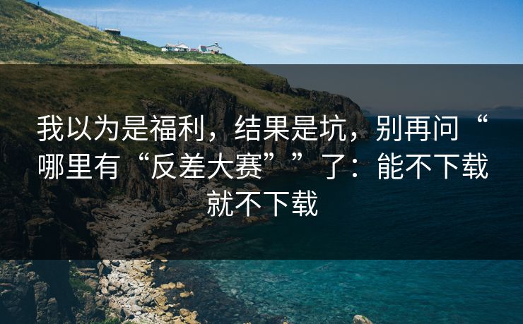 我以为是福利，结果是坑，别再问“哪里有“反差大赛””了：能不下载就不下载