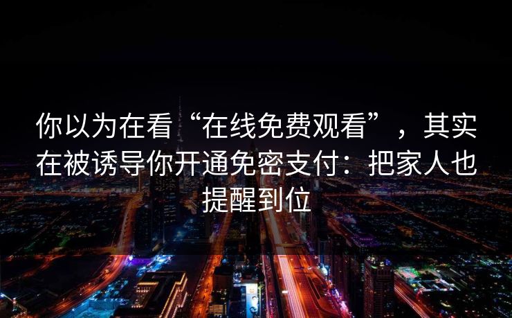 你以为在看“在线免费观看”，其实在被诱导你开通免密支付：把家人也提醒到位