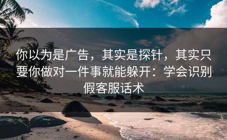 你以为是广告，其实是探针，其实只要你做对一件事就能躲开：学会识别假客服话术