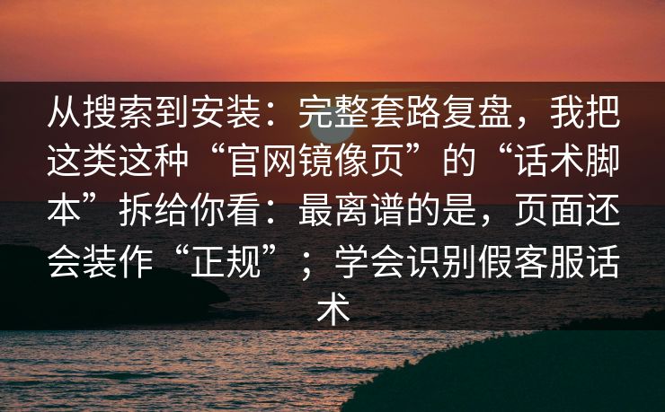 从搜索到安装：完整套路复盘，我把这类这种“官网镜像页”的“话术脚本”拆给你看：最离谱的是，页面还会装作“正规”；学会识别假客服话术