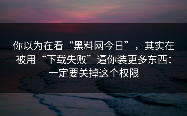 你以为在看“黑料网今日”，其实在被用“下载失败”逼你装更多东西：一定要关掉这个权限
