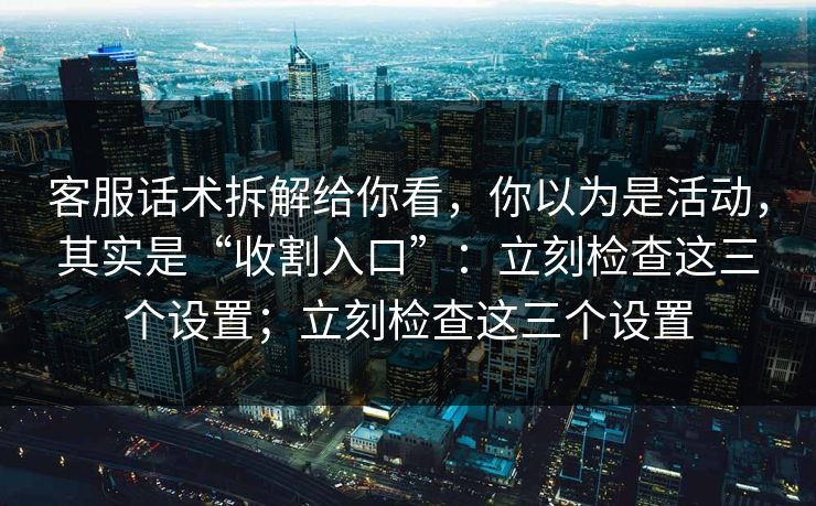 客服话术拆解给你看，你以为是活动，其实是“收割入口”：立刻检查这三个设置；立刻检查这三个设置