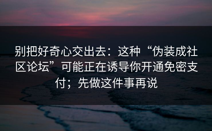 别把好奇心交出去：这种“伪装成社区论坛”可能正在诱导你开通免密支付；先做这件事再说