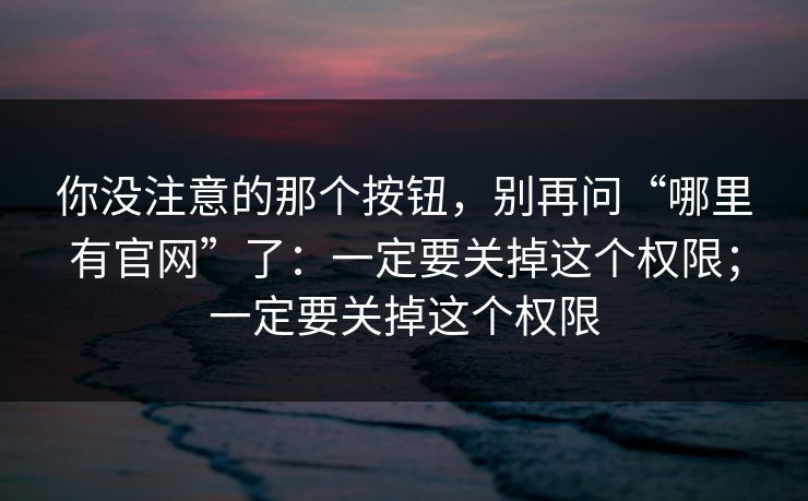 你没注意的那个按钮，别再问“哪里有官网”了：一定要关掉这个权限；一定要关掉这个权限