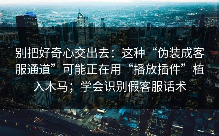 别把好奇心交出去：这种“伪装成客服通道”可能正在用“播放插件”植入木马；学会识别假客服话术