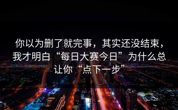 你以为删了就完事，其实还没结束，我才明白“每日大赛今日”为什么总让你“点下一步”