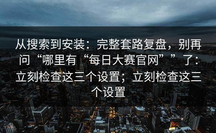 从搜索到安装：完整套路复盘，别再问“哪里有“每日大赛官网””了：立刻检查这三个设置；立刻检查这三个设置