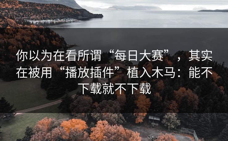 你以为在看所谓“每日大赛”，其实在被用“播放插件”植入木马：能不下载就不下载