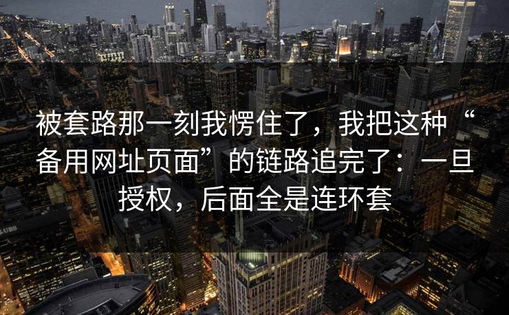 被套路那一刻我愣住了，我把这种“备用网址页面”的链路追完了：一旦授权，后面全是连环套