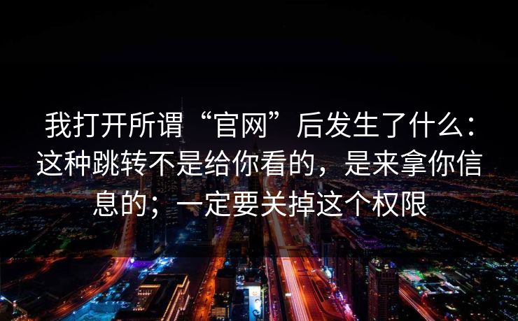 我打开所谓“官网”后发生了什么：这种跳转不是给你看的，是来拿你信息的；一定要关掉这个权限