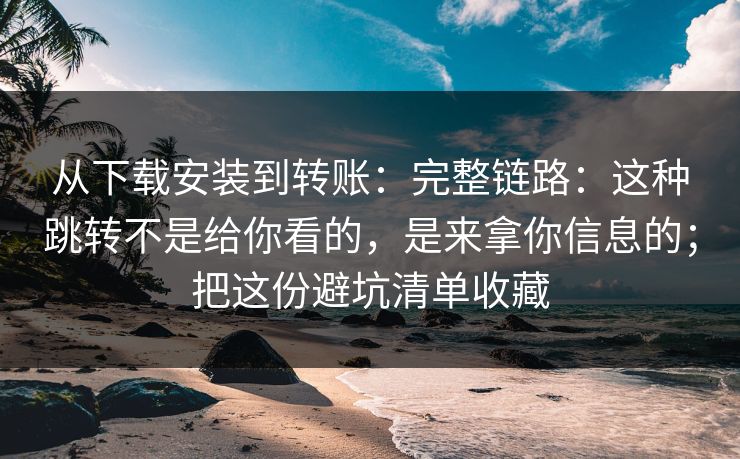 从下载安装到转账：完整链路：这种跳转不是给你看的，是来拿你信息的；把这份避坑清单收藏