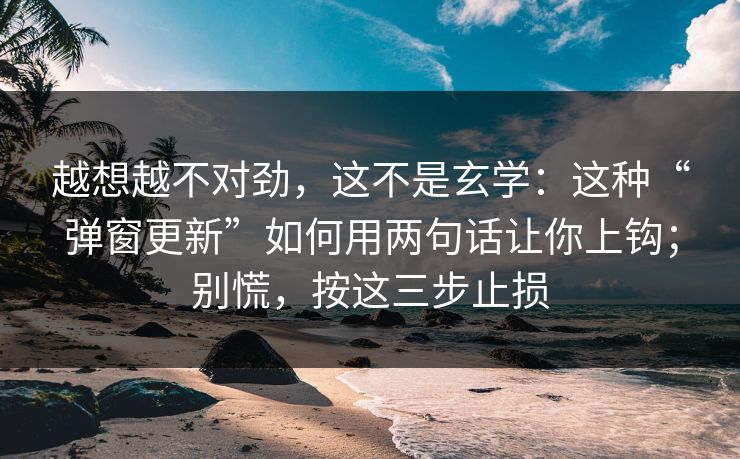 越想越不对劲，这不是玄学：这种“弹窗更新”如何用两句话让你上钩；别慌，按这三步止损