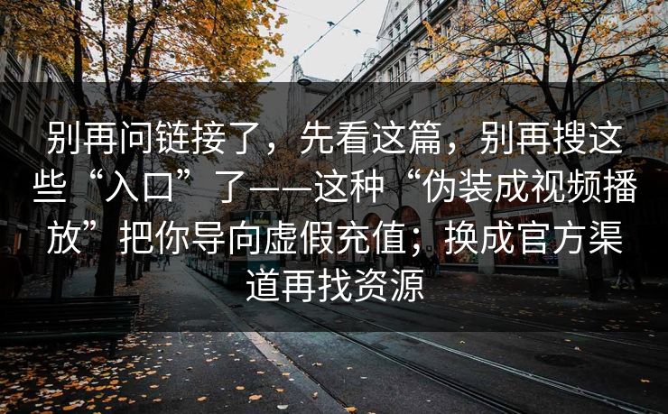 别再问链接了，先看这篇，别再搜这些“入口”了——这种“伪装成视频播放”把你导向虚假充值；换成官方渠道再找资源