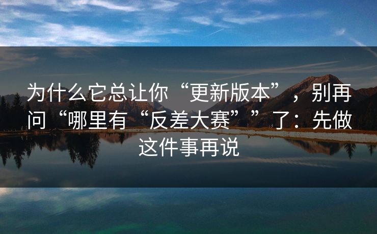 为什么它总让你“更新版本”，别再问“哪里有“反差大赛””了：先做这件事再说