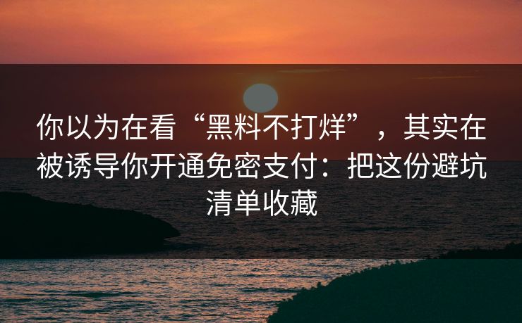 你以为在看“黑料不打烊”，其实在被诱导你开通免密支付：把这份避坑清单收藏
