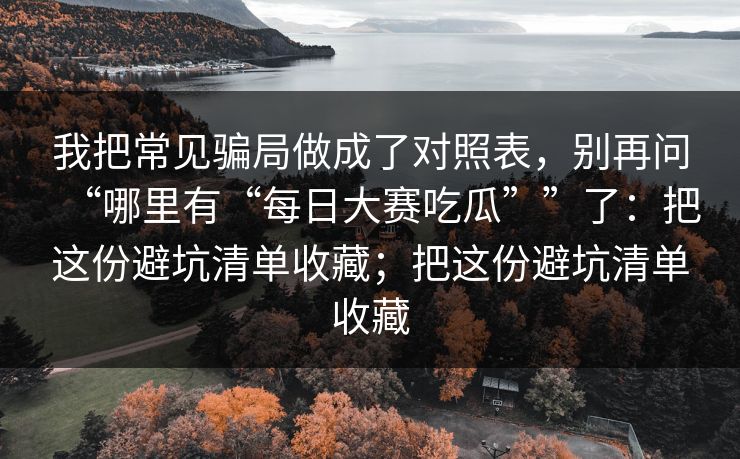 我把常见骗局做成了对照表，别再问“哪里有“每日大赛吃瓜””了：把这份避坑清单收藏；把这份避坑清单收藏