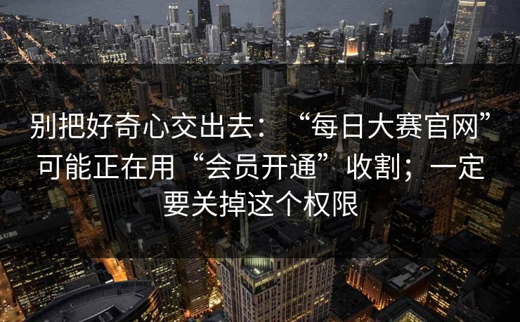 别把好奇心交出去：“每日大赛官网”可能正在用“会员开通”收割；一定要关掉这个权限