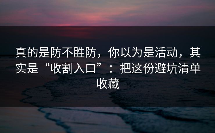 真的是防不胜防，你以为是活动，其实是“收割入口”：把这份避坑清单收藏