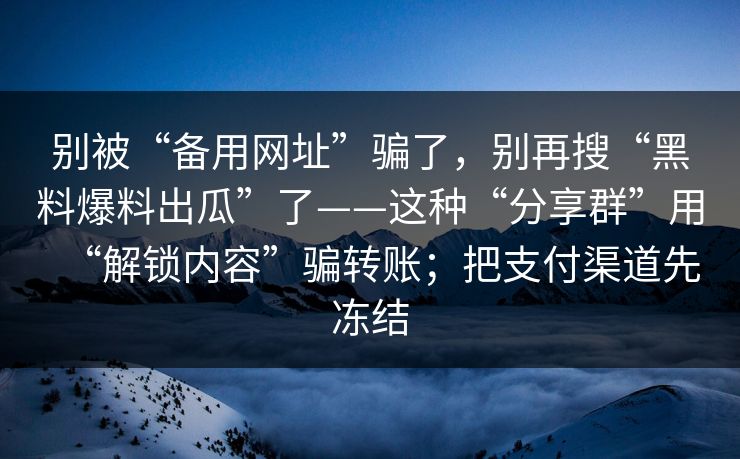 别被“备用网址”骗了，别再搜“黑料爆料出瓜”了——这种“分享群”用“解锁内容”骗转账；把支付渠道先冻结